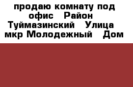 продаю комнату под офис › Район ­ Туймазинский › Улица ­ мкр Молодежный › Дом ­ 71 › Цена ­ 1 000 000 › Общая площадь ­ 13 - Башкортостан респ., Туймазинский р-н, Туймазы г. Недвижимость » Помещения продажа   . Башкортостан респ.